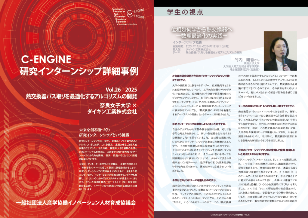 vol26 研究インターンシップ事例の紹介 実際の研究インターンシップ事例の詳細について、学生・企業・教員の皆さまに語っていただきました。学生からは、インターンシップに参加した目的、インターンシップ中の生活や成果、インターンシップ後の変化、キャリア選択に及ぼした影響について、企業からは、テーマ設定の考え方や、受入れを通して感じた事、学生と協働をおこなうことでの成果などをお聞きしました。