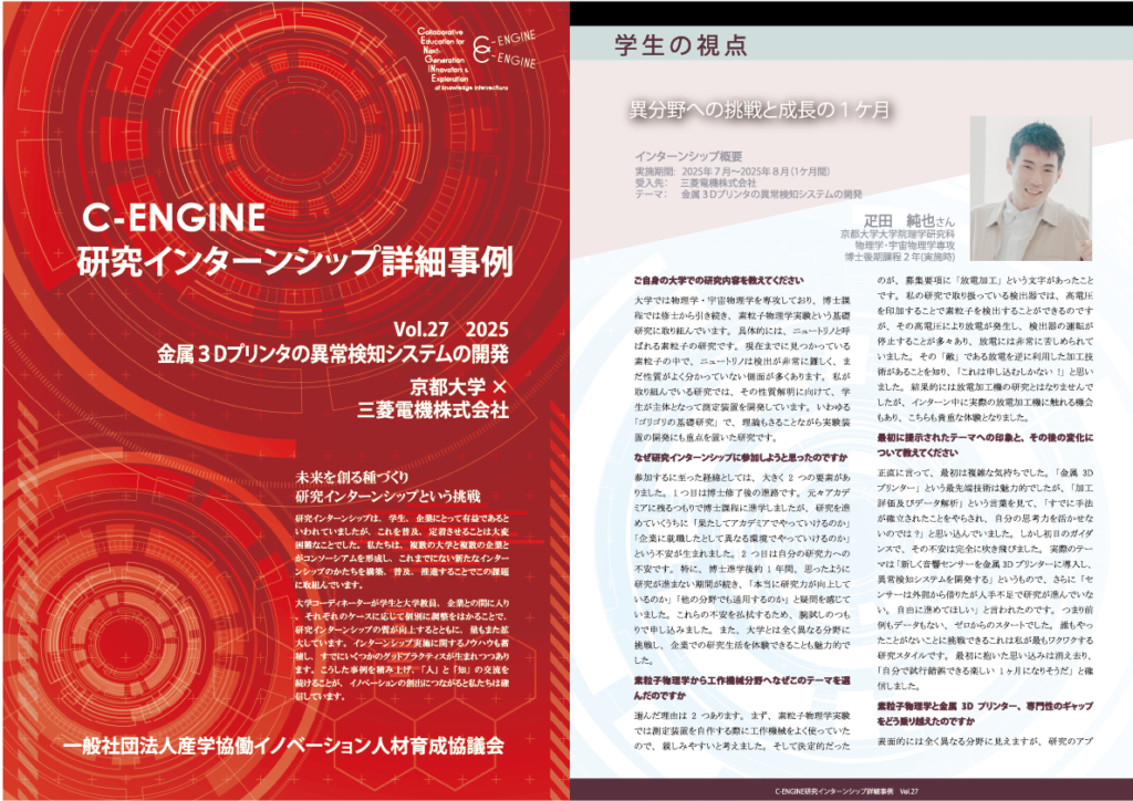 vol27 研究インターンシップ事例の紹介 実際の研究インターンシップ事例の詳細について、学生・企業・教員の皆さまに語っていただきました。学生からは、インターンシップに参加した目的、インターンシップ中の生活や成果、インターンシップ後の変化、キャリア選択に及ぼした影響について、企業からは、テーマ設定の考え方や、受入れを通して感じた事、学生と協働をおこなうことでの成果などをお聞きしました。